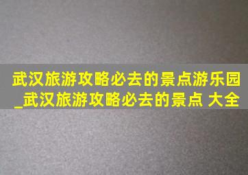 武汉旅游攻略必去的景点游乐园_武汉旅游攻略必去的景点 大全